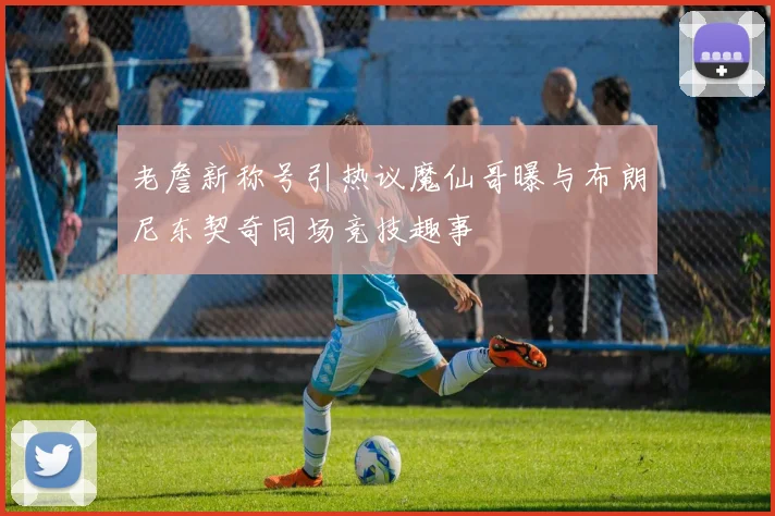 老詹新称号引热议魔仙哥曝与布朗尼东契奇同场竞技趣事