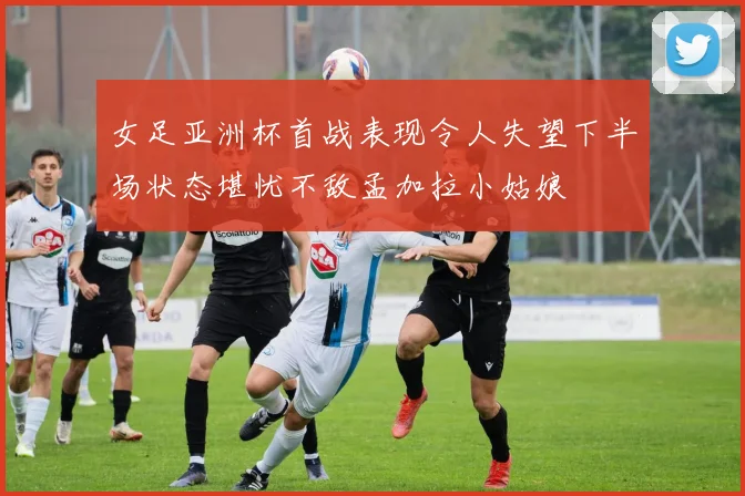 女足亚洲杯首战表现令人失望下半场状态堪忧不敌孟加拉小姑娘