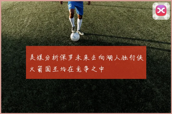 美媒分析保罗未来去向湖人独行侠火箭国王均在竞争之中