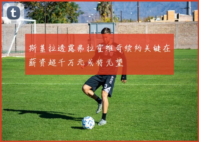 斯基拉透露弗拉霍维奇续约关键在薪资超千万元或将无望