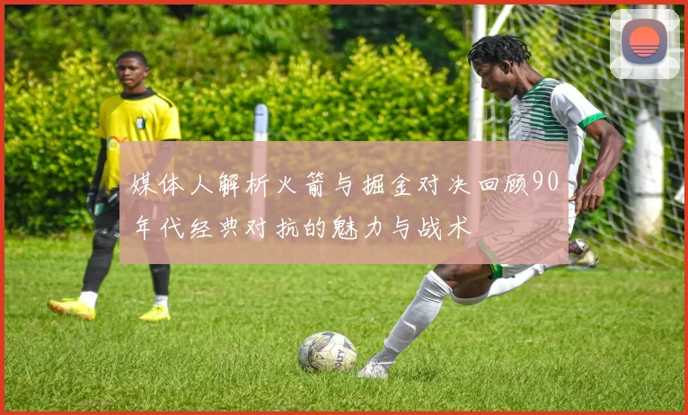 媒体人解析火箭与掘金对决回顾90年代经典对抗的魅力与战术