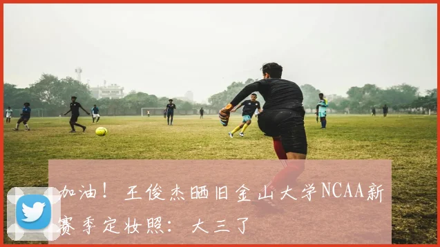 加油！王俊杰晒旧金山大学NCAA新赛季定妆照：大三了