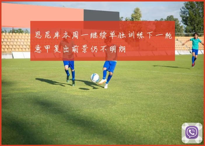 恩昆库本周一继续单独训练下一轮意甲复出前景仍不明朗