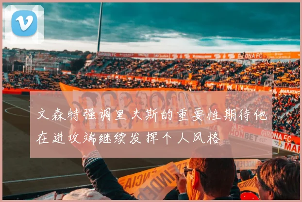 文森特强调里夫斯的重要性期待他在进攻端继续发挥个人风格